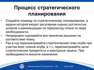 Процесс стратегического
планирования
• Создайте команду по стратегическому планированию, в
задачи которой входит регулярная оценка достигнутых
успехов и рекомендации по пересмотру плана по мере
необходимости.
• Непрерывно оценивайте все принятые решения на
соответствие плану.
• Раз в год пересматривайте стратегический план клуба при
участии всех членов клуба, в т.ч. пересматривайте цели,
стратегические приоритеты и ежегодные задачи. При
необходимости вносите изменения.
Presidents-elect Training Seminar | 199 District 2220
 