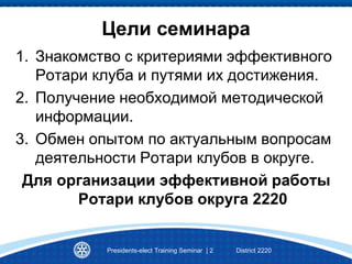 Цели семинара
1. Знакомство с критериями эффективного
Ротари клуба и путями их достижения.
2. Получение необходимой методической
информации.
3. Обмен опытом по актуальным вопросам
деятельности Ротари клубов в округе.
Для организации эффективной работы
Ротари клубов округа 2220
Presidents-elect Training Seminar | 2 District 2220
 