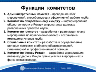 Presidents-elect Training Seminar | 20 District 2220
Функции комитетов
1. Административный комитет – проведение всех
мероприятий, способствующих эффективной работе клуба.
2. Комитет по общественному имиджу – информирование
общественности о Ротари и пропаганда целевых
ротарианских проектов клуба.
3. Комитет по членству – разработка и реализация плана
мероприятий по привлечению новых и сохранению
имеющихся членов клуба.
4. Социальный комитет – разработка и осуществление
целевых программ в области образовательной,
гуманитарной и профессиональной помощи.
5. Комитет по Фонду Ротари – разработка и реализация
плана поддержки Фонда путем участия в программах и
финансовых вкладах.
 