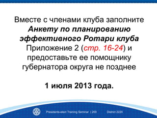 Вместе с членами клуба заполните
Анкету по планированию
эффективного Ротари клуба
Приложение 2 (стр. 16-24) и
предоставьте ее помощнику
губернатора округа не позднее
1 июля 2013 года.
Presidents-elect Training Seminar | 200 District 2220
 