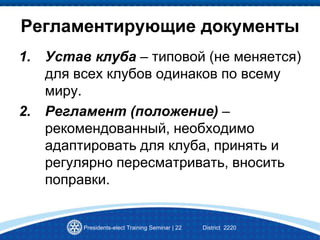 Presidents-elect Training Seminar | 22 District 2220
Регламентирующие документы
1. Устав клуба – типовой (не меняется)
для всех клубов одинаков по всему
миру.
2. Регламент (положение) –
рекомендованный, необходимо
адаптировать для клуба, принять и
регулярно пересматривать, вносить
поправки.
 