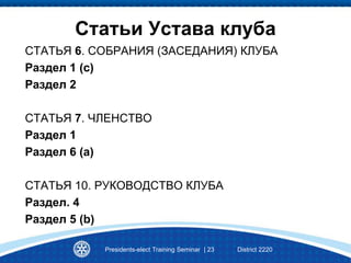 Статьи Устава клуба
СТАТЬЯ 6. СОБРАНИЯ (ЗАСЕДАНИЯ) КЛУБА
Раздел 1 (с)
Раздел 2
СТАТЬЯ 7. ЧЛЕНСТВО
Раздел 1
Раздел 6 (а)
СТАТЬЯ 10. РУКОВОДСТВО КЛУБА
Раздел. 4
Раздел 5 (b)
Presidents-elect Training Seminar | 23 District 2220
 