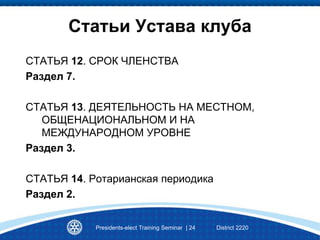 Статьи Устава клуба
СТАТЬЯ 12. СРОК ЧЛЕНСТВА
Раздел 7.
СТАТЬЯ 13. ДЕЯТЕЛЬНОСТЬ НА МЕСТНОМ,
ОБЩЕНАЦИОНАЛЬНОМ И НА
МЕЖДУНАРОДНОМ УРОВНЕ
Раздел 3.
СТАТЬЯ 14. Ротарианская периодика
Раздел 2.
Presidents-elect Training Seminar | 24 District 2220
 