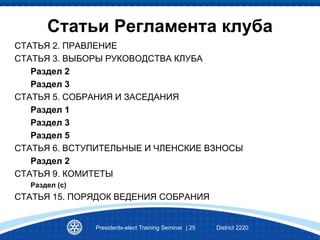 Статьи Регламента клуба
СТАТЬЯ 2. ПРАВЛЕНИЕ
СТАТЬЯ 3. ВЫБОРЫ РУКОВОДСТВА КЛУБА
Раздел 2
Раздел 3
СТАТЬЯ 5. СОБРАНИЯ И ЗАСЕДАНИЯ
Раздел 1
Раздел 3
Раздел 5
СТАТЬЯ 6. ВСТУПИТЕЛЬНЫЕ И ЧЛЕНСКИЕ ВЗНОСЫ
Раздел 2
СТАТЬЯ 9. КОМИТЕТЫ
Раздел (с)
СТАТЬЯ 15. ПОРЯДОК ВЕДЕНИЯ СОБРАНИЯ
Presidents-elect Training Seminar | 25 District 2220
 