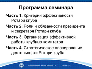 Программа семинара
Часть 1. Критерии эффективности
Ротари клуба
Часть 2. Роли и обязанности президента
и секретаря Ротари клуба
Часть 3. Организация эффективной
работы клубных комитетов
Часть 4. Стратегическое планирование
деятельности Ротари клуба
Presidents-elect Training Seminar | 3 District 2220
 