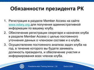 Presidents-elect Training Seminar | 30 District 2220
Обязанности президента РК
1. Регистрация в разделе Member Access на сайте
www.rotary.org для получения административной
информации по вашему клубу.
2. Обеспечение регистрации секретаря и казначея клуба
в разделе Member Access с целью постоянного
уточнения данных о членском составе и о клубе.
3. Осуществление постоянного анализа задач клуба на
год, в течение которого вы будете занимать
должность президента, и обеспечение участия и
информирования всех членов клуба.
 
