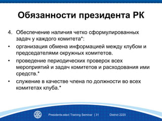 Presidents-elect Training Seminar | 31 District 2220
Обязанности президента РК
4. Обеспечение наличия четко сформулированных
задач у каждого комитета*:
• организация обмена информацией между клубом и
председателями окружных комитетов.
• проведение периодических проверок всех
мероприятий и задач комитетов и расходования ими
средств.*
• служение в качестве члена по должности во всех
комитетах клуба.*
 