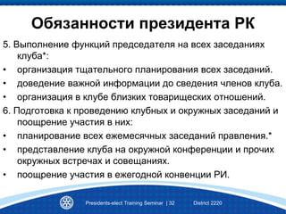 Presidents-elect Training Seminar | 32 District 2220
Обязанности президента РК
5. Выполнение функций председателя на всех заседаниях
клуба*:
• организация тщательного планирования всех заседаний.
• доведение важной информации до сведения членов клуба.
• организация в клубе близких товарищеских отношений.
6. Подготовка к проведению клубных и окружных заседаний и
поощрение участия в них:
• планирование всех ежемесячных заседаний правления.*
• представление клуба на окружной конференции и прочих
окружных встречах и совещаниях.
• поощрение участия в ежегодной конвенции РИ.
 