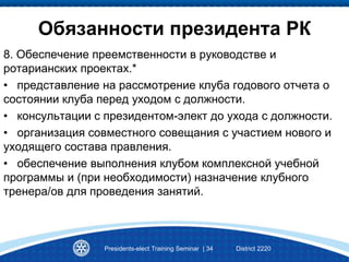 Presidents-elect Training Seminar | 34 District 2220
Обязанности президента РК
8. Обеспечение преемственности в руководстве и
ротарианских проектах.*
• представление на рассмотрение клуба годового отчета о
состоянии клуба перед уходом с должности.
• консультации с президентом-элект до ухода с должности.
• организация совместного совещания с участием нового и
уходящего состава правления.
• обеспечение выполнения клубом комплексной учебной
программы и (при необходимости) назначение клубного
тренера/ов для проведения занятий.
 
