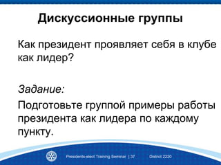 Presidents-elect Training Seminar | 37 District 2220
Дискуссионные группы
Как президент проявляет себя в клубе
как лидер?
Задание:
Подготовьте группой примеры работы
президента как лидера по каждому
пункту.
 