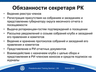 Обязанности секретаря РК
• Ведение реестра членов
• Регистрация присутствия на собраниях и заседаниях и
представление губернатору округа месячного отчета о
посещаемости
• Выдача ротарианцам-гостям подтверждений о посещении
• Рассылка уведомлений о созыве собраний клуба и заседаний
его правления и комитетов
• Ведение и хранение протоколов собраний и заседаний его
правления и комитетов
• Представление в РИ отчетных документов
• Взаимодействие с казначеем клуба с целью сбора и
представления в РИ членских взносов и средств подписок на
журналы
Presidents-elect Training Seminar | 39 District 2220
 