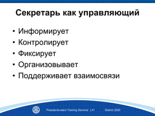 Секретарь как управляющий
• Информирует
• Контролирует
• Фиксирует
• Организовывает
• Поддерживает взаимосвязи
Presidents-elect Training Seminar | 41 District 2220
 