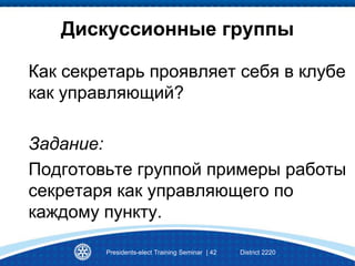 Presidents-elect Training Seminar | 42 District 2220
Дискуссионные группы
Как секретарь проявляет себя в клубе
как управляющий?
Задание:
Подготовьте группой примеры работы
секретаря как управляющего по
каждому пункту.
 