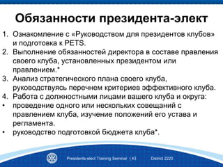 Presidents-elect Training Seminar | 43 District 2220
Обязанности президента-элект
1. Ознакомление с «Руководством для президентов клубов»
и подготовка к PETS.
2. Выполнение обязанностей директора в составе правления
своего клуба, установленных президентом или
правлением.*
3. Анализ стратегического плана своего клуба,
руководствуясь перечнем критериев эффективного клуба.
4. Работа с должностными лицами вашего клуба и округа:
• проведение одного или нескольких совещаний с
правлением клуба, изучение положений его устава и
регламента.
• руководство подготовкой бюджета клуба*.
 