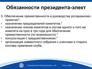 Presidents-elect Training Seminar | 44 District 2220
Обязанности президента-элект
5. Обеспечение преемственности в руководстве ротарианских
проектах*:
• назначение председателей комитетов.*
• назначение членов комитетов в состав одного и того же
комитета на срок в три года для обеспечения
преемственности (по возможности).*
• консультации с предшественником.*
• организация совместного собрания с участием и старого
состава правления клуба.
 
