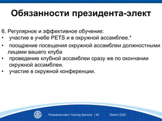 Presidents-elect Training Seminar | 45 District 2220
Обязанности президента-элект
6. Регулярное и эффективное обучение:
• участие в учебе PETS и в окружной ассамблее.*
• поощрение посещения окружной ассамблеи должностными
лицами вашего клуба
• проведение клубной ассамблеи сразу же по окончании
окружной ассамблеи.
• участие в окружной конференции.
 