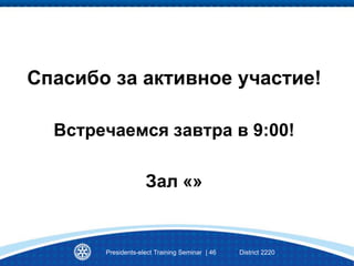 Спасибо за активное участие!
Встречаемся завтра в 9:00!
Зал «»
Presidents-elect Training Seminar | 46 District 2220
 