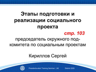 Этапы подготовки и
реализации социального
проекта
стр. 103
председатель окружного под-
комитета по социальным проектам
Кириллов Сергей
Presidents-elect Training Seminar | 48 District 2220
 