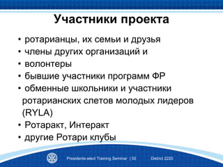 Участники проекта
• ротарианцы, их семьи и друзья
• члены других организаций и
• волонтеры
• бывшие участники программ ФР
• обменные школьники и участники
ротарианских слетов молодых лидеров
(RYLA)
• Ротаракт, Интеракт
• другие Ротари клубы
Presidents-elect Training Seminar | 50 District 2220
 