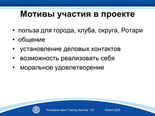 Мотивы участия в проекте
• польза для города, клуба, округа, Ротари
• общение
• установление деловых контактов
• возможность реализовать себя
• моральное удовлетворение
Presidents-elect Training Seminar | 51 District 2220
 