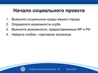 Начало социального проекта
1. Выясните социальные нужды вашего города
2. Определите возможности клуба
3. Выясните возможности, предоставляемые ФР и РИ
4. Найдите клубов - партнеров загранице
Presidents-elect Training Seminar | 52 District 2220
 
