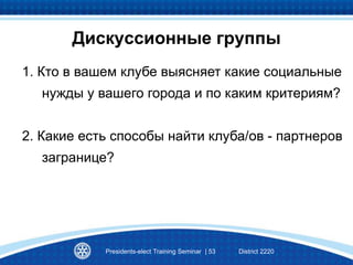 Дискуссионные группы
1. Кто в вашем клубе выясняет какие социальные
нужды у вашего города и по каким критериям?
2. Какие есть способы найти клуба/ов - партнеров
загранице?
Presidents-elect Training Seminar | 53 District 2220
 