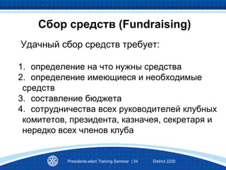Сбор средств (Fundraising)
Удачный сбор средств требует:
1. определение на что нужны средства
2. определение имеющиеся и необходимые
средств
3. составление бюджета
4. сотрудничества всех руководителей клубных
комитетов, президента, казначея, секретаря и
нередко всех членов клуба
Presidents-elect Training Seminar | 54 District 2220
 