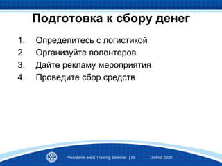 Подготовка к сбору денег
1. Определитесь с логистикой
2. Организуйте волонтеров
3. Дайте рекламу мероприятия
4. Проведите сбор средств
Presidents-elect Training Seminar | 55 District 2220
 