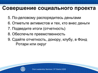 Совершение социального проекта
5. По-деловому распорядитесь деньгами
6. Отметьте активистов и тех, кто внес деньги
7. Подведите итоги (отчетность)
8. Обеспечьте преемственность
9. Сдайте отчетность, донору, клубу, в Фонд
Ротари или округ
Club Leadership Seminar | 57 District 2220
 