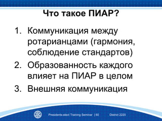 1. Коммуникация между
ротарианцами (гармония,
соблюдение стандартов)
2. Образованность каждого
влияет на ПИАР в целом
3. Внешняя коммуникация
Что такое ПИАР?
Presidents-elect Training Seminar | 60 District 2220
 