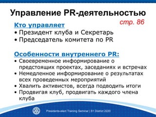 Управление PR-деятельностью
стр. 86
Presidents-elect Training Seminar | 61 District 2220
Кто управляет
• Президент клуба и Секретарь
• Председатель комитета по PR
Особенности внутреннего PR:
• Своевременное информирование о
предстоящих проектах, заседаниях и встречах
• Немедленное информирование о результатах
всех проведенных мероприятий
• Хвалить активистов, всегда подводить итоги
• Продвигая клуб, продвигать каждого члена
клуба
 