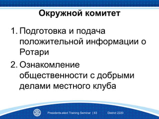 1. Подготовка и подача
положительной информации о
Ротари
2. Ознакомление
общественности с добрыми
делами местного клуба
Presidents-elect Training Seminar | 63 District 2220
Окружной комитет
 
