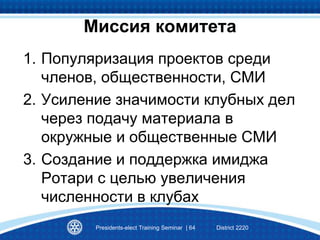 1. Популяризация проектов среди
членов, общественности, СМИ
2. Усиление значимости клубных дел
через подачу материала в
окружные и общественные СМИ
3. Создание и поддержка имиджа
Ротари с целью увеличения
численности в клубах
Presidents-elect Training Seminar | 64 District 2220
Миссия комитета
 