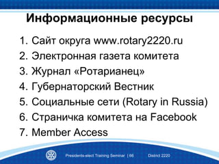 1. Сайт округа www.rotary2220.ru
2. Электронная газета комитета
3. Журнал «Ротарианец»
4. Губернаторский Вестник
5. Социальные сети (Rotary in Russia)
6. Страничка комитета на Facebook
7. Member Access
Presidents-elect Training Seminar | 66 District 2220
Информационные ресурсы
 