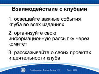 1. освещайте важные события
клуба во всех изданиях
2. организуйте свою
информационную рассылку через
комитет
3. рассказывайте о своих проектах
и деятельности клуба
Взаимодействие с клубами
Presidents-elect Training Seminar | 72 District 2220
 