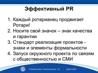 1. Каждый ротарианец продвигает
Ротари!
2. Носите свой значок – знак качества
и гарантии
3. Стандарт реализация проектов -
знаки и элементы формальности
4. Запуск окружного проекта по связям
с общественностью и СМИ
Presidents-elect Training Seminar | 79 District 2220
Эффективный РR
 