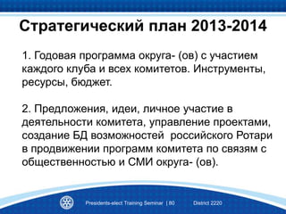1. Годовая программа округа- (ов) с участием
каждого клуба и всех комитетов. Инструменты,
ресурсы, бюджет.
2. Предложения, идеи, личное участие в
деятельности комитета, управление проектами,
создание БД возможностей российского Ротари
в продвижении программ комитета по связям с
общественностью и СМИ округа- (ов).
Presidents-elect Training Seminar | 80 District 2220
Стратегический план 2013-2014
 