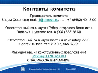 Председатель комитета
Вадим Соколов:e-mail: 1@tltnews.ru, тел. +7 (8482) 40 18 00
Ответственный за выпуск «Губернаторского Вестника»
Валерия Шустова: тел. 8 (937) 666 28 60
Ответственный за выпуск газеты и сайт rotary 2220
Сергей Князев: тел. 8 (917) 965 32 85
Мы ждем ваших конструктивных предложений!
2220@TLTNEWS.RU
CПАСИБО ЗА ВНИМАНИЕ!
Presidents-elect Training Seminar | 81 District 2220
Контакты комитета
 