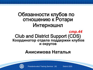 Обязанности клубов по
отношению к Ротари
Интернэшнл
стр.44
Club and District Support (CDS)
Координатор отдела поддержки клубов
и округов
Анисимова Наталья
Presidents-elect Training Seminar | 82 District 2220
 