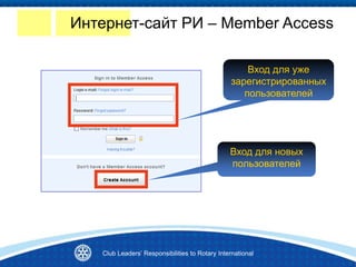 Вход для новых
пользователей
Вход для уже
зарегистрированных
пользователей
Интернет-сайт РИ – Member Access
Club Leaders’ Responsibilities to Rotary International
 