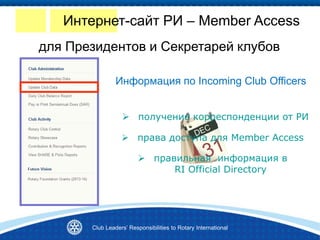 Club Leaders’ Responsibilities to Rotary International
Информация по Incoming Club Officers
 получение корреспонденции от РИ
 права доступа для Member Access
 правильная информация в
RI Official Directory
Интернет-сайт РИ – Member Access
для Президентов и Секретарей клубов
 