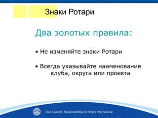 Знаки Ротари
• Не изменяйте знаки Ротари
Два золотых правила:
• Всегда указывайте наименование
клуба, округа или проекта
Club Leaders’ Responsibilities to Rotary International
 