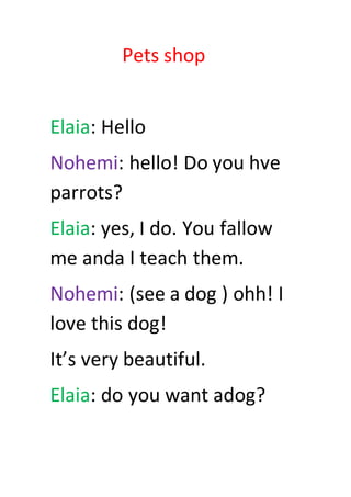 Pets shop
Elaia: Hello
Nohemi: hello! Do you hve
parrots?
Elaia: yes, I do. You fallow
me anda I teach them.
Nohemi: (see a dog ) ohh! I
love this dog!
It’s very beautiful.
Elaia: do you want adog?
 