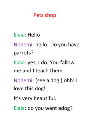 Pets shop
Elaia: Hello
Nohemi: hello! Do you have
parrots?
Elaia: yes, I do. You fallow
me and I teach them.
Nohemi: (see a dog ) ohh! I
love this dog!
It’s very beautiful.
Elaia: do you want adog?
 