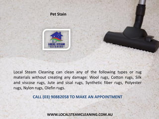 WWW.LOCALSTEAMCLEANING.COM.AU
Local Steam Cleaning can clean any of the following types or rug
materials without creating any damage: Wool rugs, Cotton rugs, Silk
and viscose rugs, Jute and sisal rugs, Synthetic fiber rugs, Polyester
rugs, Nylon rugs, Olefin rugs.
CALL (03) 90882058 TO MAKE AN APPOINTMENT
Pet Stain