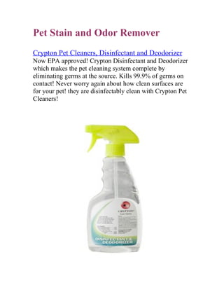 Pet Stain and Odor Remover
Crypton Pet Cleaners, Disinfectant and Deodorizer
Now EPA approved! Crypton Disinfectant and Deodorizer
which makes the pet cleaning system complete by
eliminating germs at the source. Kills 99.9% of germs on
contact! Never worry again about how clean surfaces are
for your pet! they are disinfectably clean with Crypton Pet
Cleaners!
 