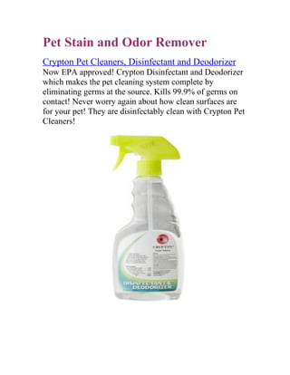Pet Stain and Odor Remover
Crypton Pet Cleaners, Disinfectant and Deodorizer
Now EPA approved! Crypton Disinfectant and Deodorizer
which makes the pet cleaning system complete by
eliminating germs at the source. Kills 99.9% of germs on
contact! Never worry again about how clean surfaces are
for your pet! They are disinfectably clean with Crypton Pet
Cleaners!
 
