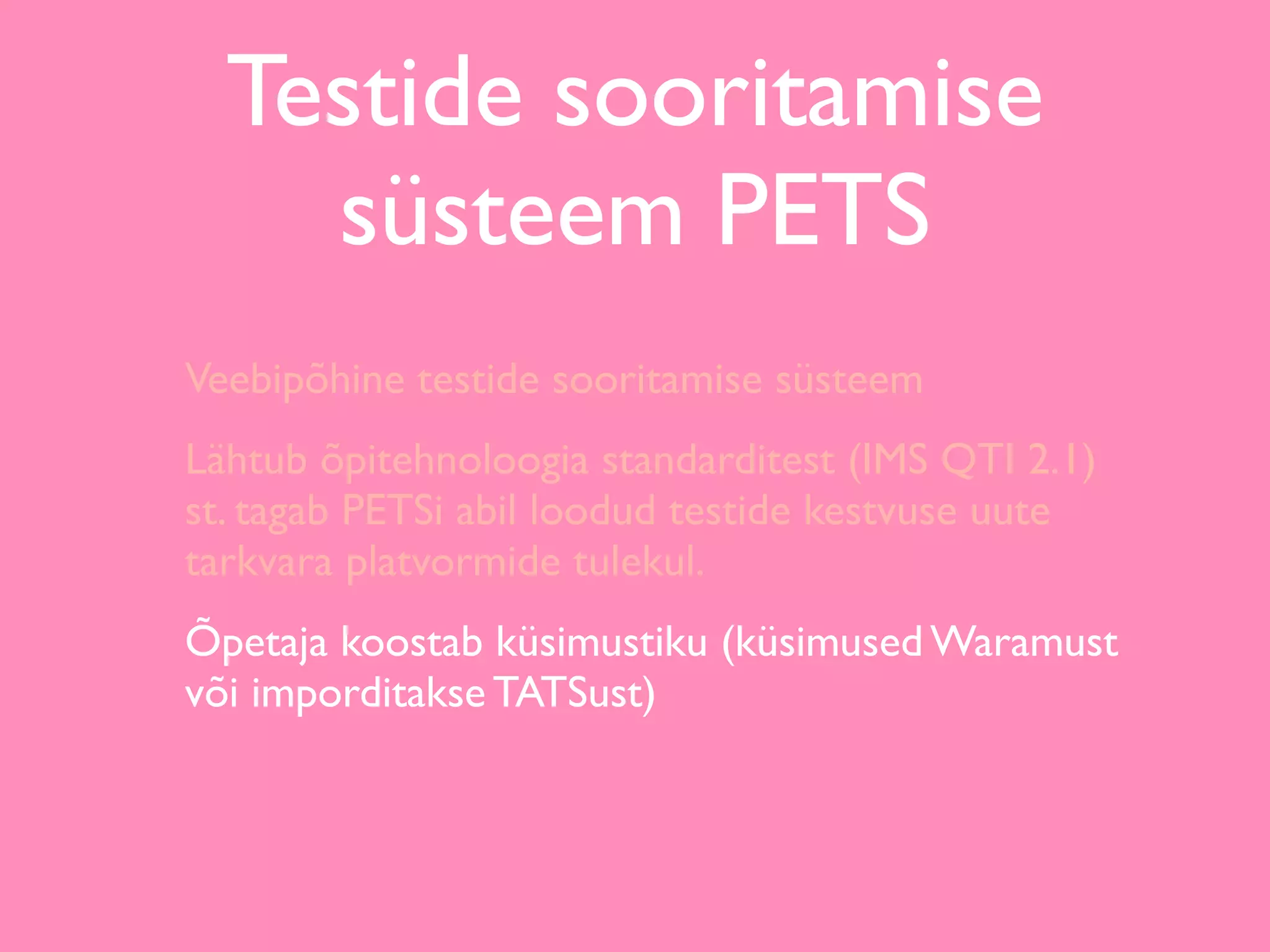 Testide sooritamise
    süsteem PETS
Veebipõhine testide sooritamise süsteem
Lähtub õpitehnoloogia standarditest (IMS QTI 2.1)
st. tagab PETSi abil loodud testide kestvuse uute
tarkvara platvormide tulekul.
Õpetaja koostab küsimustiku (küsimused Waramust
või imporditakse TATSust)
 