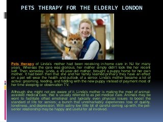 PETS THERAPY FOR THE ELDERLY LONDON
Pets therapy of Linda’s mother had been receiving in-home care in NJ for many
years. Whereas the care was glorious, her mother simply didn't look like her recent
self. Then someday, Linda, a 45-year-old mother, brought a puppy home for her own
mother. It had been then that she and her family learned primary they have an effect
on a pet will wear the health and outlook of a senior. Linda's mother became a lot of
active: grooming, feeding, and fiddling with the new puppy instead of payment most of
her time sleeping or observation TV.
Although she might not are aware of it, Linda's mother is making the most of animal-
assisted medical care, that is usually referred to as pet medical care. Animals may be
wont to facilitate offset emotional and typically even physical issues to boost the
standard of life for seniors; a bunch that unremarkably experiences loss of quality,
loneliness, and depression. With satiny low little bit of careful coming up with, the pet-
senior relationship may be happy and useful for all involved.
 