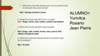 1. What kind of pet did George want, but his parents said
no because they were too big?
Rpt = George wanted a horse
2. What kind of pet does NOT live in a cage?
Rpt = Dogs, horse, cats, turtles, snakes and spiders
3. Which kind of pet did NOT scare George?
Rpt = Dogs, cats, turtles, horse, mice, parrot, fish,
rabbits and guinea pigs
4. What kind of pet did George decide he wanted to get
for his birthday?
Rpt = A turtle
ALUMNO=
Yurivilca
Rosario
Jean Pierre
 